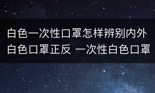 白色一次性口罩怎样辨别内外白色口罩正反 一次性白色口罩怎么分辨反正