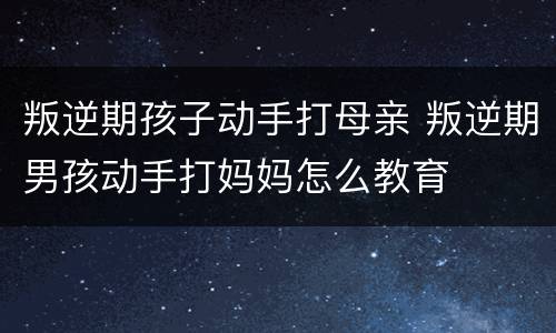 叛逆期孩子动手打母亲 叛逆期男孩动手打妈妈怎么教育