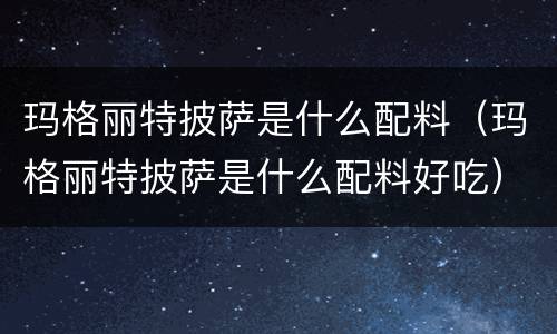 玛格丽特披萨是什么配料（玛格丽特披萨是什么配料好吃）