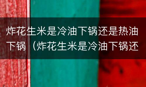 炸花生米是冷油下锅还是热油下锅（炸花生米是冷油下锅还是热油下锅好）