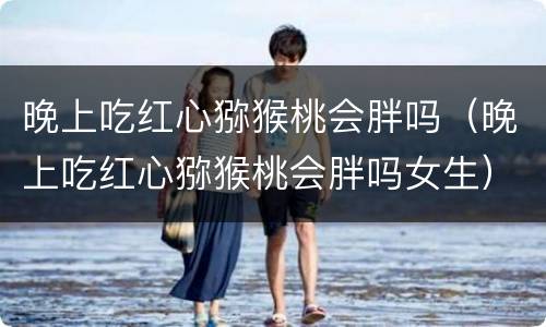 晚上吃红心猕猴桃会胖吗（晚上吃红心猕猴桃会胖吗女生）