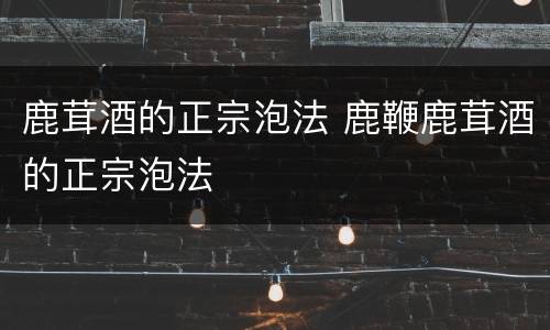 鹿茸酒的正宗泡法 鹿鞭鹿茸酒的正宗泡法