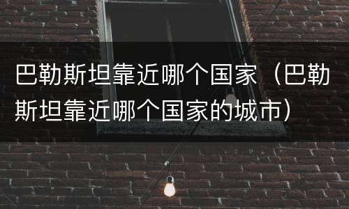 巴勒斯坦靠近哪个国家（巴勒斯坦靠近哪个国家的城市）