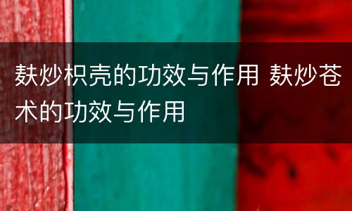 麸炒枳壳的功效与作用 麸炒苍术的功效与作用