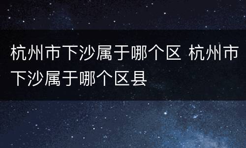 杭州市下沙属于哪个区 杭州市下沙属于哪个区县