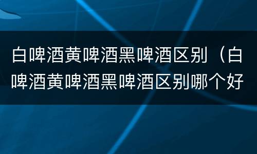 白啤酒黄啤酒黑啤酒区别（白啤酒黄啤酒黑啤酒区别哪个好喝）