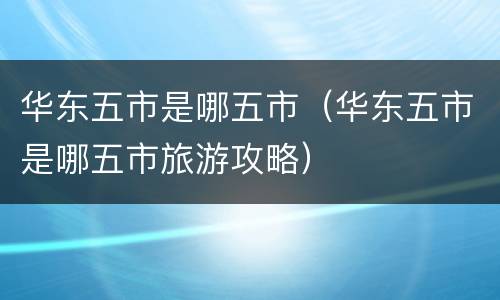 华东五市是哪五市（华东五市是哪五市旅游攻略）