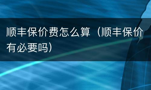 顺丰保价费怎么算（顺丰保价有必要吗）