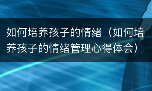 如何培养孩子的情绪（如何培养孩子的情绪管理心得体会）
