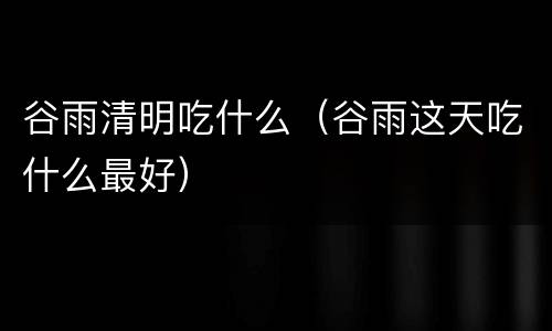 谷雨清明吃什么（谷雨这天吃什么最好）