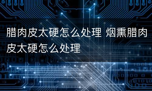 腊肉皮太硬怎么处理 烟熏腊肉皮太硬怎么处理