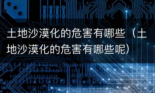 土地沙漠化的危害有哪些（土地沙漠化的危害有哪些呢）