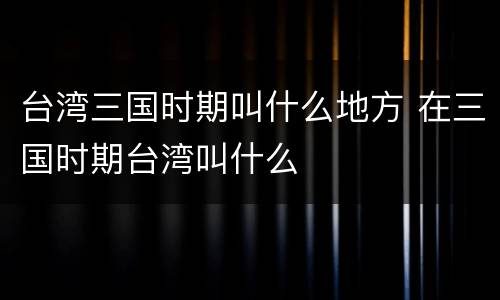 台湾三国时期叫什么地方 在三国时期台湾叫什么