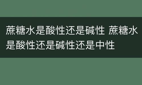 蔗糖水是酸性还是碱性 蔗糖水是酸性还是碱性还是中性