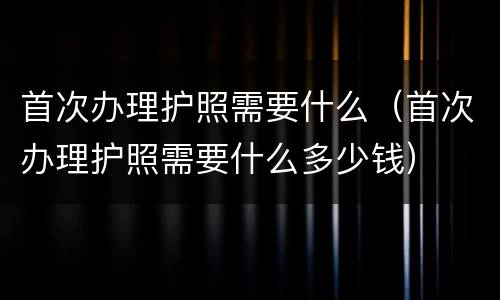 首次办理护照需要什么（首次办理护照需要什么多少钱）
