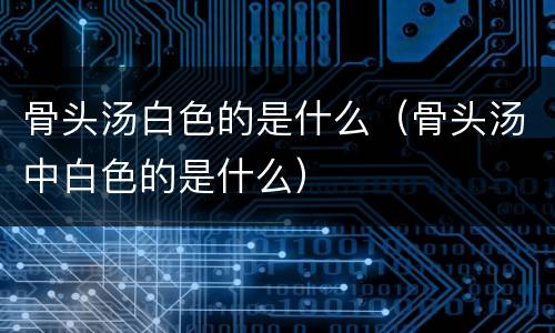 骨头汤白色的是什么(骨头汤中白色的是什么)