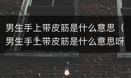 男生手上带皮筋是什么意思（男生手上带皮筋是什么意思呀）