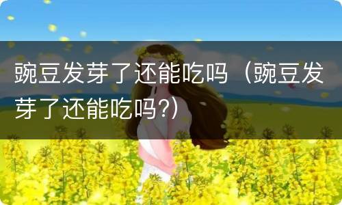 豌豆发芽了还能吃吗（豌豆发芽了还能吃吗?）