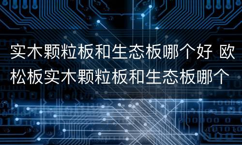 实木颗粒板和生态板哪个好 欧松板实木颗粒板和生态板哪个好