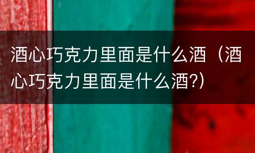 酒心巧克力里面是什么酒（酒心巧克力里面是什么酒?）