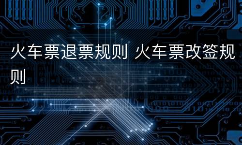 火车票退票规则 火车票改签规则