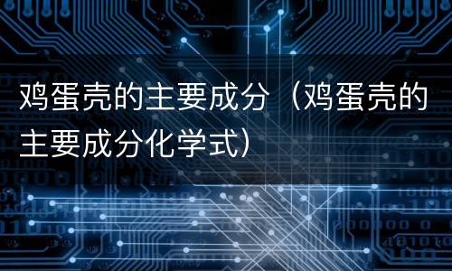 鸡蛋壳的主要成分（鸡蛋壳的主要成分化学式）