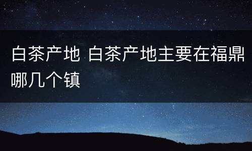 白茶产地 白茶产地主要在福鼎哪几个镇
