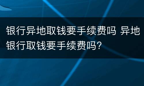 银行异地取钱要手续费吗 异地银行取钱要手续费吗?