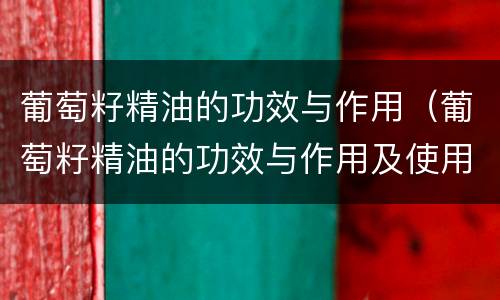 葡萄籽精油的功效与作用（葡萄籽精油的功效与作用及使用方法）