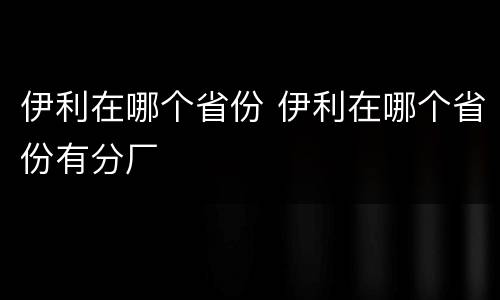伊利在哪个省份 伊利在哪个省份有分厂