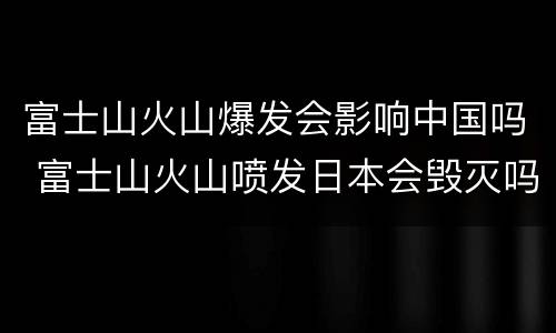 富士山火山爆发会影响中国吗 富士山火山喷发日本会毁灭吗