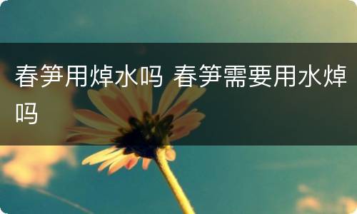 春笋用焯水吗 春笋需要用水焯吗