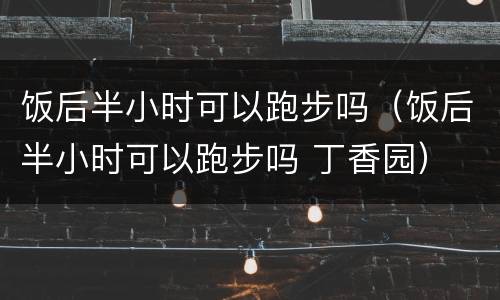 饭后半小时可以跑步吗（饭后半小时可以跑步吗 丁香园）
