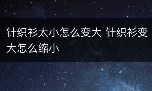 针织衫太小怎么变大 针织衫变大怎么缩小