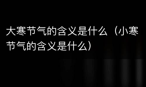 大寒节气的含义是什么（小寒节气的含义是什么）