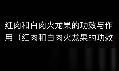 红肉和白肉火龙果的功效与作用（红肉和白肉火龙果的功效与作用区别）