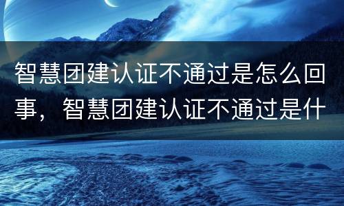 智慧团建认证不通过是怎么回事，智慧团建认证不通过是什么原因