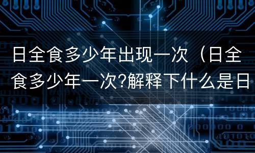 日全食多少年出现一次(日全食多少年一次?解释下什么是日全食)