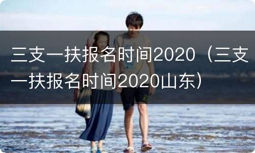 三支一扶报名时间2020（三支一扶报名时间2020山东）