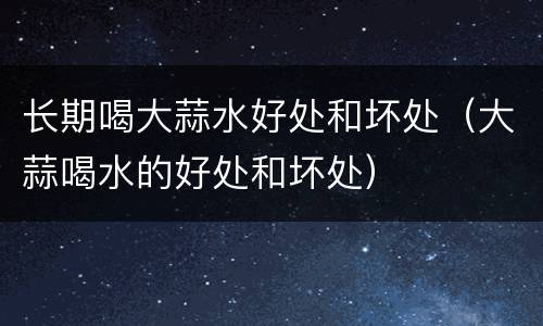 长期喝大蒜水好处和坏处（大蒜喝水的好处和坏处）