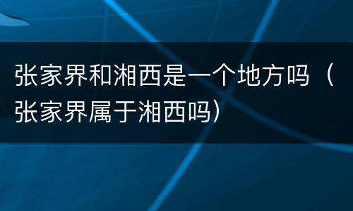 张家界和湘西是一个地方吗（张家界属于湘西吗）