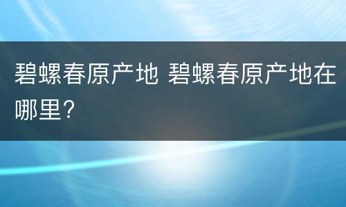 碧螺春原产地 碧螺春原产地在哪里?