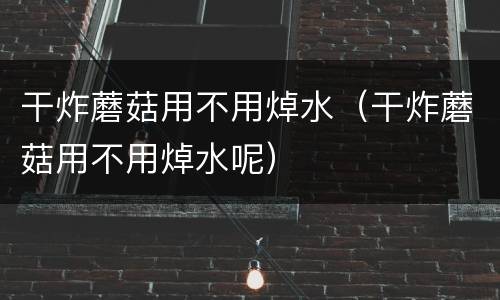 干炸蘑菇用不用焯水（干炸蘑菇用不用焯水呢）