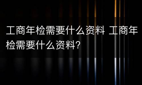 工商年检需要什么资料 工商年检需要什么资料?