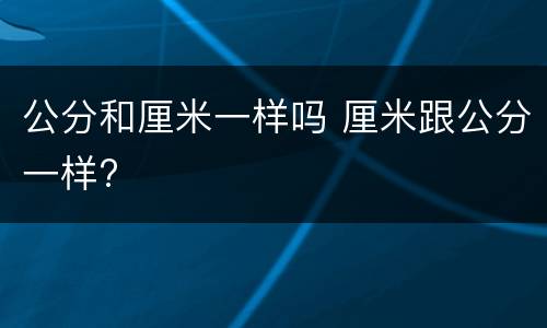 公分和厘米一样吗 厘米跟公分一样?