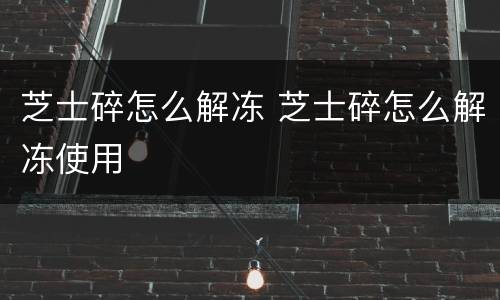 芝士碎怎么解冻 芝士碎怎么解冻使用