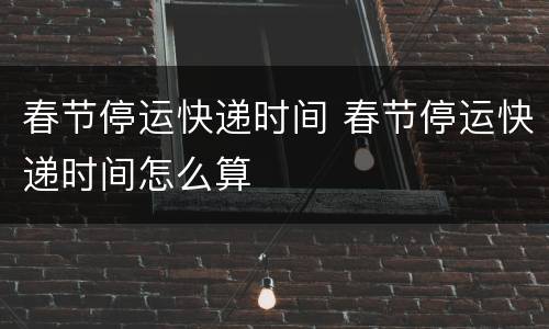 春节停运快递时间 春节停运快递时间怎么算