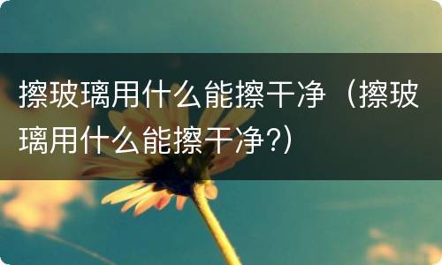 擦玻璃用什么能擦干净(擦玻璃用什么能擦干净?)