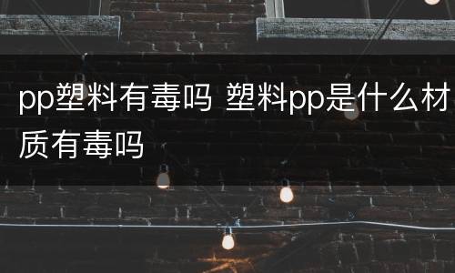pp塑料有毒吗 塑料pp是什么材质有毒吗