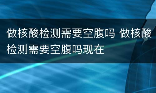 做核酸检测需要空腹吗 做核酸检测需要空腹吗现在